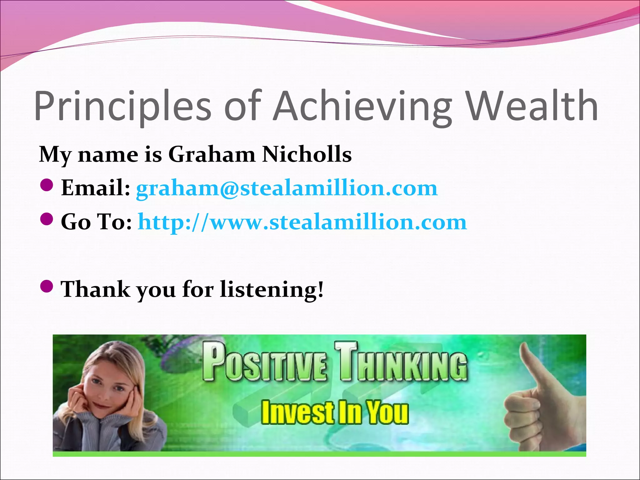 Principles of Achieving Wealth
My name is Graham Nicholls
Email: graham@stealamillion.com
Go To: http://www.stealamillion.com


Thank you for listening!
 