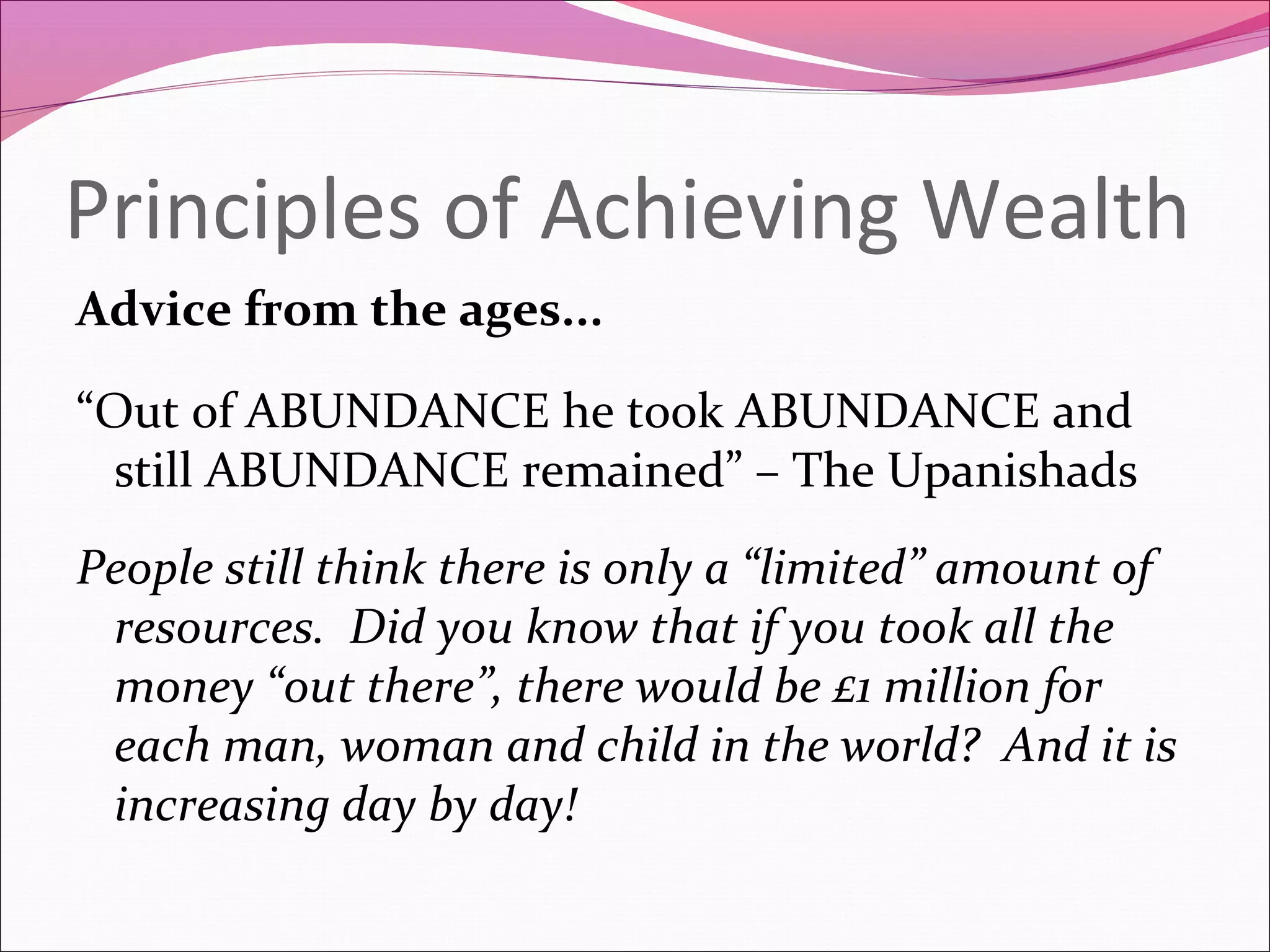 Principles of Achieving Wealth
Advice from the ages...

“Out of ABUNDANCE he took ABUNDANCE and
  still ABUNDANCE remained” – The Upanishads
People still think there is only a “limited” amount of
 resources. Did you know that if you took all the
 money “out there”, there would be £1 million for
 each man, woman and child in the world? And it is
 increasing day by day!
 