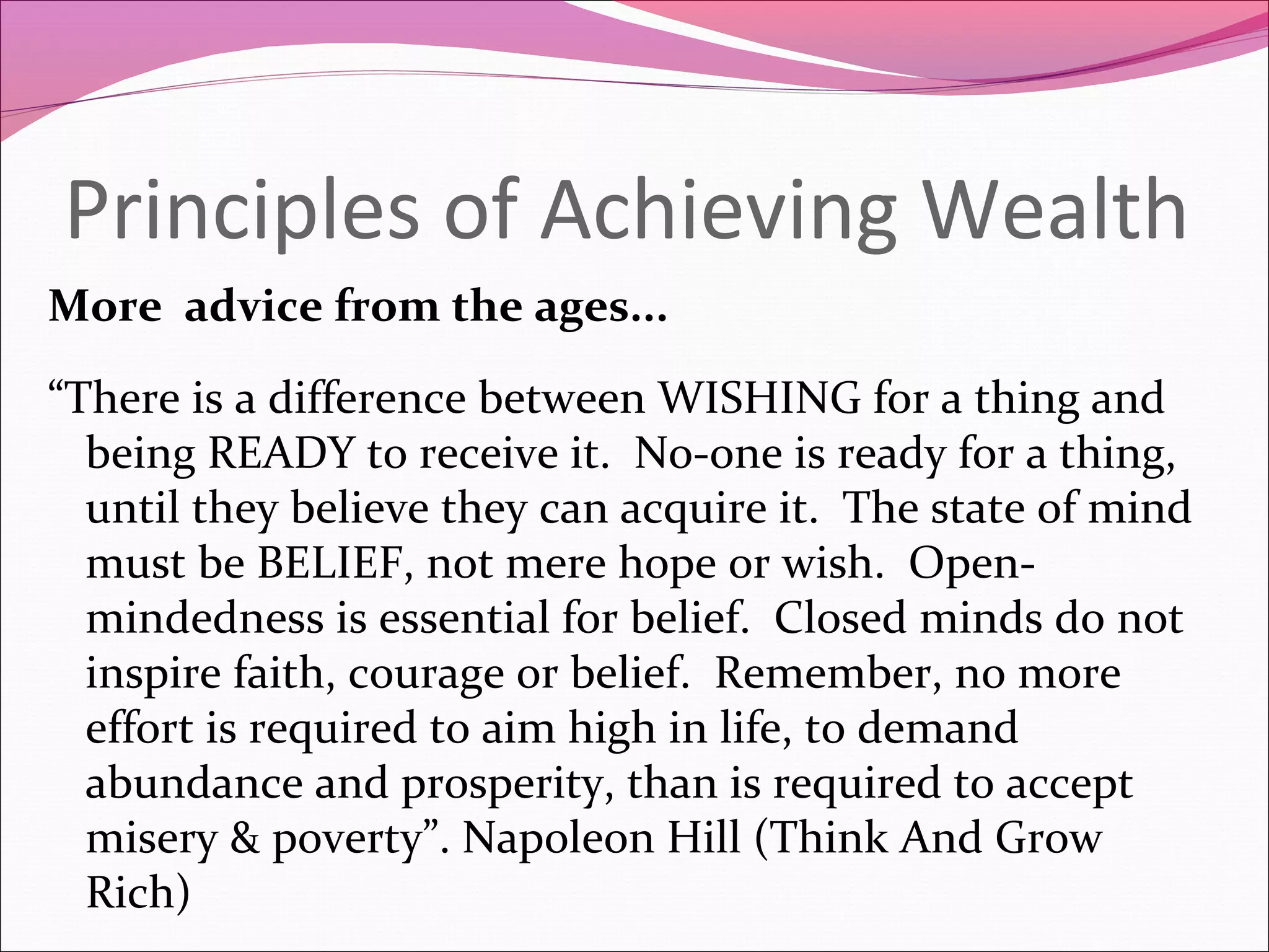 Principles of Achieving Wealth
More advice from the ages...

“There is a difference between WISHING for a thing and
  being READY to receive it. No-one is ready for a thing,
  until they believe they can acquire it. The state of mind
  must be BELIEF, not mere hope or wish. Open-
  mindedness is essential for belief. Closed minds do not
  inspire faith, courage or belief. Remember, no more
  effort is required to aim high in life, to demand
  abundance and prosperity, than is required to accept
  misery & poverty”. Napoleon Hill (Think And Grow
  Rich)
 