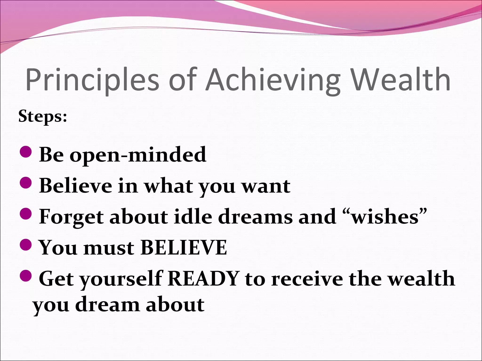 Principles of Achieving Wealth
Steps:

Be open-minded
Believe in what you want
Forget about idle dreams and “wishes”
You must BELIEVE
Get yourself READY to receive the wealth
 you dream about
 