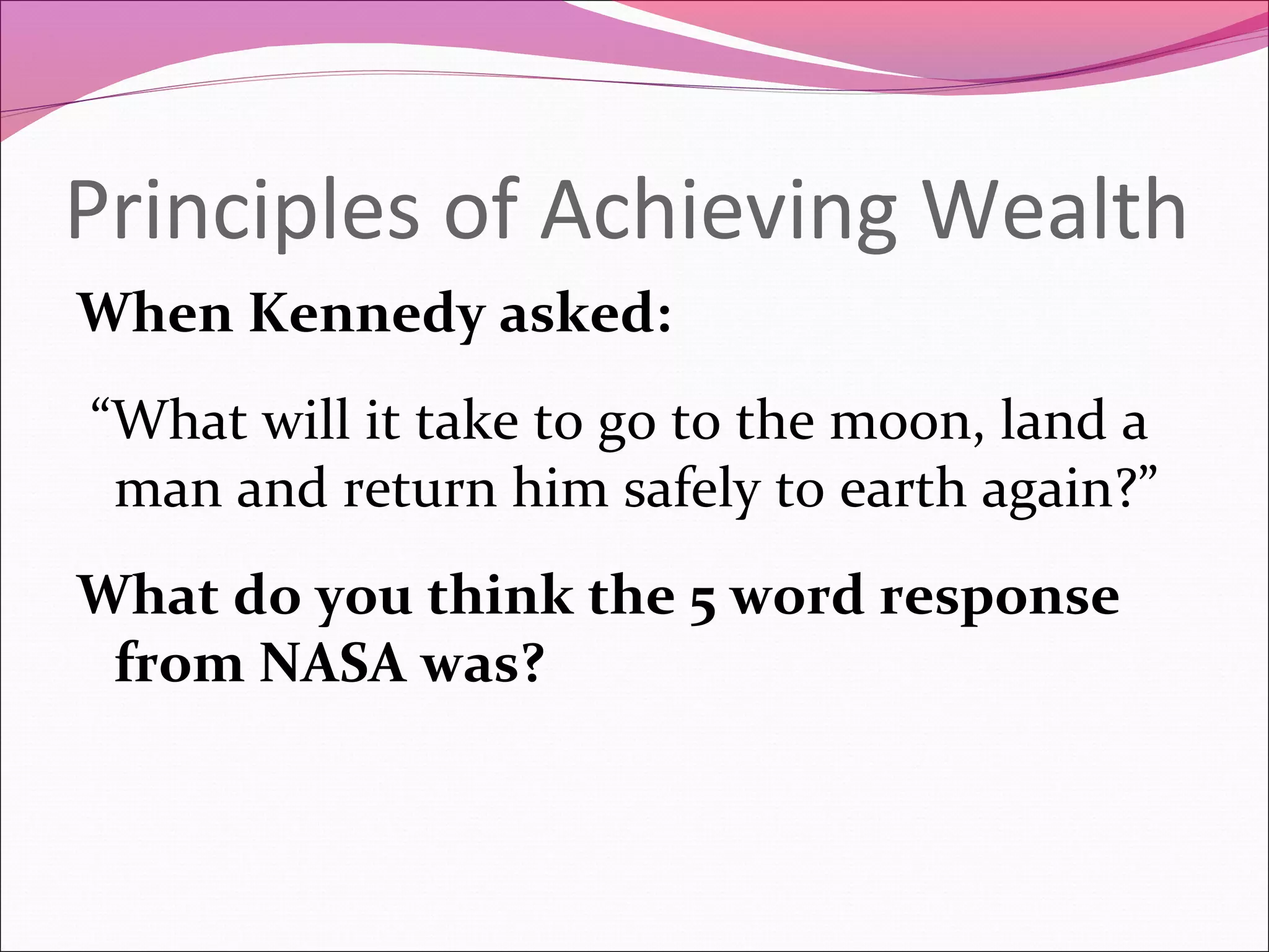 Principles of Achieving Wealth
When Kennedy asked:
“What will it take to go to the moon, land a
 man and return him safely to earth again?”
What do you think the 5 word response
 from NASA was?
 