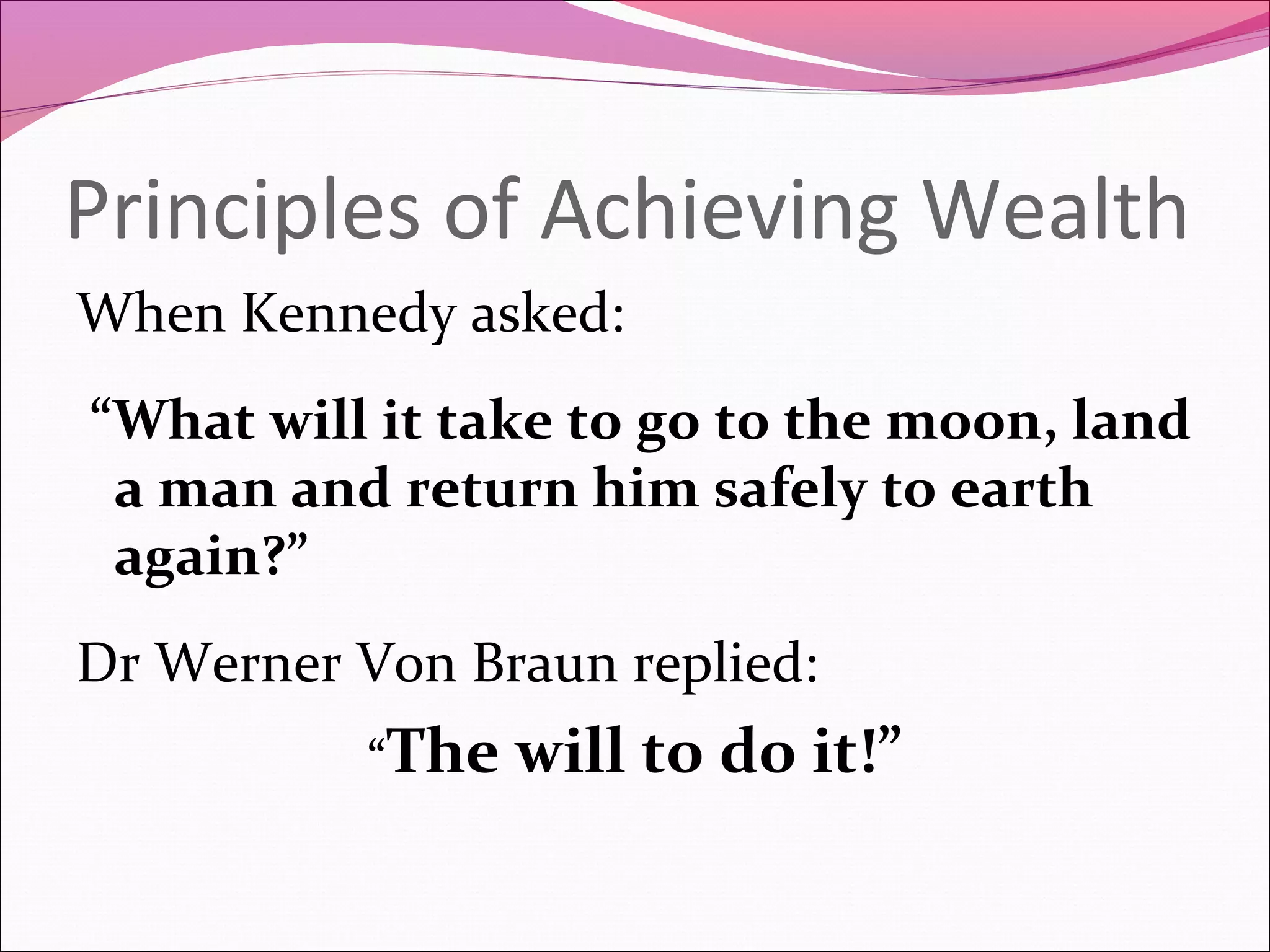 Principles of Achieving Wealth
When Kennedy asked:
“What will it take to go to the moon, land
 a man and return him safely to earth
 again?”
Dr Werner Von Braun replied:
          “The   will to do it!”
 