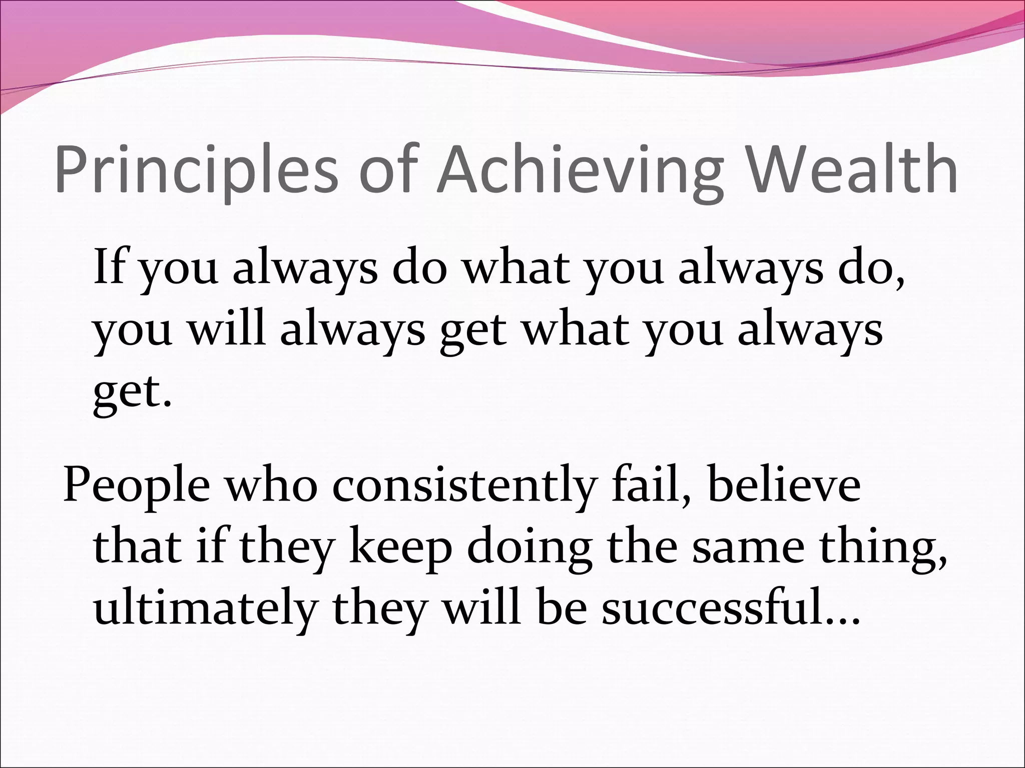 Principles of Achieving Wealth
 If you always do what you always do,
 you will always get what you always
 get.
People who consistently fail, believe
 that if they keep doing the same thing,
 ultimately they will be successful...
 