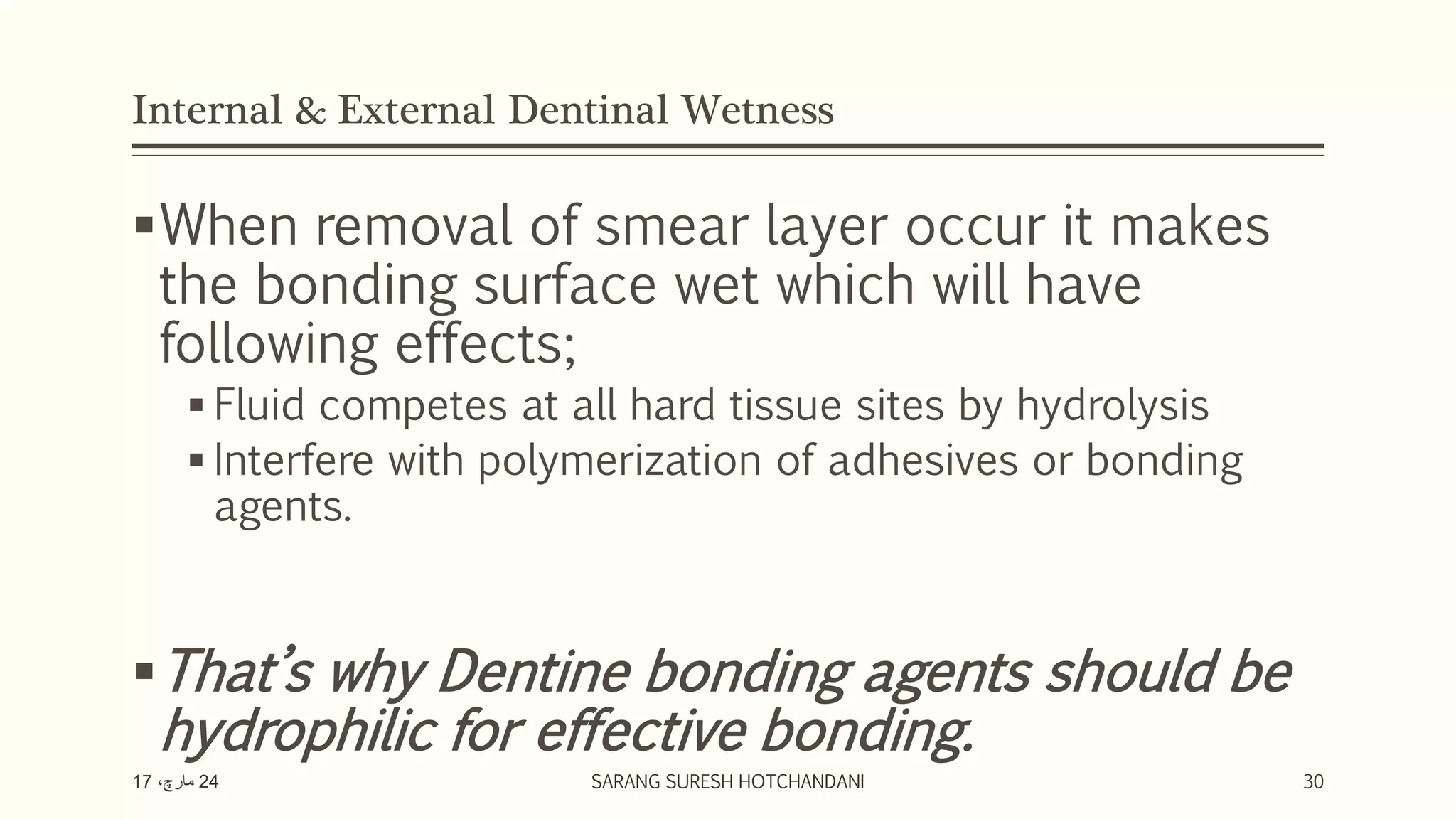 Internal & External Dentinal Wetness
When removal of smear layer occur it makes
the bonding surface wet which will have
following effects;
 Fluid competes at all hard tissue sites by hydrolysis
 Interfere with polymerization of adhesives or bonding
agents.
That’s why Dentine bonding agents should be
hydrophilic for effective bonding.
24،‫مارچ‬17 SARANG SURESH HOTCHANDANI 30
 