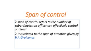 Span of control
span of control refers to the number of
subordinates an officer can effectively control
or direct.
It is related to the span of attention given by
V.A.Graicunas
 