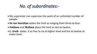 No. of subordinates:-
No supervisor can supervise the work of an unlimited number of
people.
Sir Ian Hamilton states the limit as ranging from three to four.
Haldane and Wallace place the limit as ten to twelve.
L. Urvik states it as five to six at higher level and ten to twelve at
lower level.
 