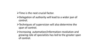 Time is the next crucial factor.
Delegation of authority will lead to a wider pan of
control.
Techniques of supervision will also determine the
span of control.
Increasing automation/information revolution and
growing role of specialists has led to the greater span
of control.
 