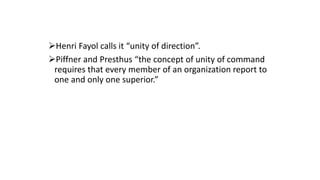 Henri Fayol calls it “unity of direction”.
Piffner and Presthus “the concept of unity of command
requires that every member of an organization report to
one and only one superior.”
 