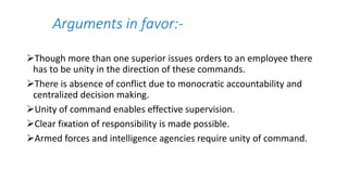 Arguments in favor:-
Though more than one superior issues orders to an employee there
has to be unity in the direction of these commands.
There is absence of conflict due to monocratic accountability and
centralized decision making.
Unity of command enables effective supervision.
Clear fixation of responsibility is made possible.
Armed forces and intelligence agencies require unity of command.
 