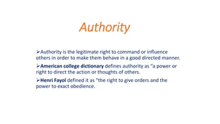Authority
Authority is the legitimate right to command or influence
others in order to make them behave in a good directed manner.
American college dictionary defines authority as “a power or
right to direct the action or thoughts of others.
Henri Fayol defined it as “the right to give orders and the
power to exact obedience.
 