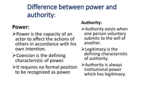 Difference between power and
authority:
Power:
Power is the capacity of an
actor to affect the actions of
others in accordance with his
own intention.
Coercion is the defining
characteristic of power.
It requires no formal position
to be recognized as power.
Authority:
Authority exists when
one person voluntary
submits to the will of
another.
Legitimacy is the
defining characteristic
of authority.
Authority is always
institutional power
which has legitimacy.
 