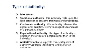 Types of authority:
 Max Weber:
1. Traditional authority : this authority rests upon the
long established customs traditions and precedents.
2. Charismatic authority : this authority relies on the
exceptional qualities, strength, magnetism and aura
of a person as a hero.
3. Regal rational authority :this type of authority is
vested in the office of a person rather than in the
individual.
 Amitai Etizioni also suggests three categories of
authority ,coercive ,normative and utilitarian
authority.
 