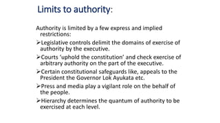 Limits to authority:
Authority is limited by a few express and implied
restrictions:
Legislative controls delimit the domains of exercise of
authority by the executive.
Courts ‘uphold the constitution’ and check exercise of
arbitrary authority on the part of the executive.
Certain constitutional safeguards like, appeals to the
President the Governor Lok Ayukata etc.
Press and media play a vigilant role on the behalf of
the people.
Hierarchy determines the quantum of authority to be
exercised at each level.
 