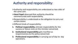 Authority and responsibility:
Authority and responsibility are understood as two sides of
the same coin.
Henri Fayol observed that authority should be
commensurate with responsibility.
Responsibility is understood as the obligation to carry out
certain duties.
Different kinds of responsibility:
1. Political responsibility ultimate responsibility for the
success or failure rests on the minister concerned.
2. Institutional responsibility gets manifest as
responsiveness to the policy concerned.
3. Professional responsibility in carrying out of day-to- day
operations.
 