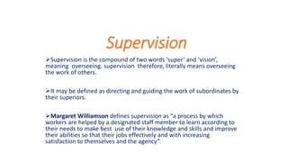 Supervision
Supervision is the compound of two words ‘super’ and ‘vision’,
meaning overseeing. supervision therefore, literally means overseeing
the work of others.
It may be defined as directing and guiding the work of subordinates by
their superiors.
Margaret Williamson defines supervision as “a process by which
workers are helped by a designated staff member to learn according to
their needs to make best use of their knowledge and skills and improve
their abilities so that their jobs effectively and with increasing
satisfaction to themselves and the agency”.
 