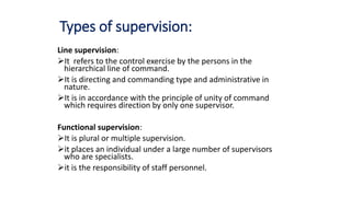 Types of supervision:
Line supervision:
It refers to the control exercise by the persons in the
hierarchical line of command.
It is directing and commanding type and administrative in
nature.
It is in accordance with the principle of unity of command
which requires direction by only one supervisor.
Functional supervision:
It is plural or multiple supervision.
it places an individual under a large number of supervisors
who are specialists.
it is the responsibility of staff personnel.
 