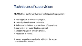 Techniques of supervision:
J.D.Millet has put forward various techniques of supervision:
Prior approval of individual projects.
Promulgation of service standards.
Budgetary limitations on magnitude of operations.
Approval of key subordinate personnel.
A reporting system on work process.
Inspection of results.
A proper work plan may also be added to the above
mentioned techniques.
 