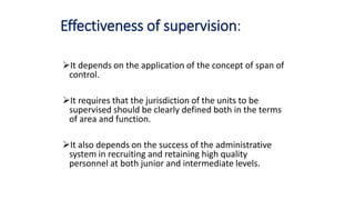 Effectiveness of supervision:
It depends on the application of the concept of span of
control.
It requires that the jurisdiction of the units to be
supervised should be clearly defined both in the terms
of area and function.
It also depends on the success of the administrative
system in recruiting and retaining high quality
personnel at both junior and intermediate levels.
 