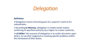 Delegation
Definition:
Delegation means entrusting part of a superior’s work to his
subordinates.
According to Mooney, delegation in simple words implies
conferring of specified authority by a higher to a lower authority.
J.D.Millet “the essence of delegation is to confer discretion upon
others, to use their judgment in meeting specific problems within
the framework of their duties.
 