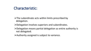 Characteristic:
The subordinate acts within limits prescribed by
delegation.
Delegation involves superiors and subordinates.
Delegation means partial delegation as entire authority is
not delegated.
Authority assigned is subject to variance.
 