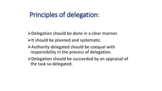Principles of delegation:
Delegation should be done in a clear manner.
It should be planned and systematic.
Authority delegated should be coequal with
responsibility in the process of delegation.
Delegation should be succeeded by an appraisal of
the task so delegated.
 