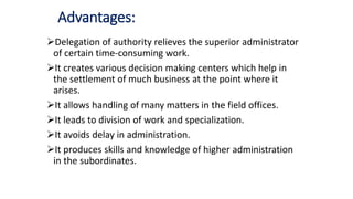 Advantages:
Delegation of authority relieves the superior administrator
of certain time-consuming work.
It creates various decision making centers which help in
the settlement of much business at the point where it
arises.
It allows handling of many matters in the field offices.
It leads to division of work and specialization.
It avoids delay in administration.
It produces skills and knowledge of higher administration
in the subordinates.
 
