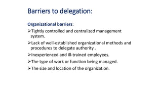 Barriers to delegation:
Organizational barriers:
Tightly controlled and centralized management
system.
Lack of well-established organizational methods and
procedures to delegate authority .
Inexperienced and ill-trained employees.
The type of work or function being managed.
The size and location of the organization.
 
