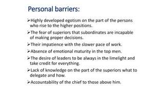 Personal barriers:
Highly developed egotism on the part of the persons
who rise to the higher positions.
The fear of superiors that subordinates are incapable
of making proper decisions.
Their impatience with the slower pace of work.
Absence of emotional maturity in the top men.
The desire of leaders to be always in the limelight and
take credit for everything.
Lack of knowledge on the part of the superiors what to
delegate and how.
Accountability of the chief to those above him.
 