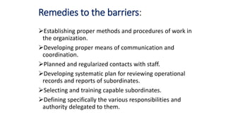 Remedies to the barriers:
Establishing proper methods and procedures of work in
the organization.
Developing proper means of communication and
coordination.
Planned and regularized contacts with staff.
Developing systematic plan for reviewing operational
records and reports of subordinates.
Selecting and training capable subordinates.
Defining specifically the various responsibilities and
authority delegated to them.
 