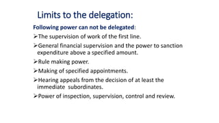 Limits to the delegation:
Following power can not be delegated:
The supervision of work of the first line.
General financial supervision and the power to sanction
expenditure above a specified amount.
Rule making power.
Making of specified appointments.
Hearing appeals from the decision of at least the
immediate subordinates.
Power of inspection, supervision, control and review.
 