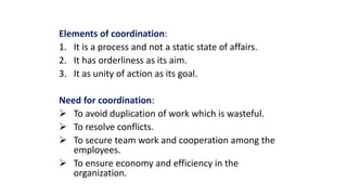Elements of coordination:
1. It is a process and not a static state of affairs.
2. It has orderliness as its aim.
3. It as unity of action as its goal.
Need for coordination:
 To avoid duplication of work which is wasteful.
 To resolve conflicts.
 To secure team work and cooperation among the
employees.
 To ensure economy and efficiency in the
organization.
 