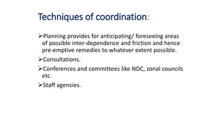 Techniques of coordination:
Planning provides for anticipating/ foreseeing areas
of possible inter-dependence and friction and hence
pre-emptive remedies to whatever extent possible.
Consultations.
Conferences and committees like NDC, zonal councils
etc.
Staff agencies.
 
