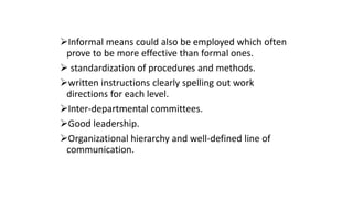 Informal means could also be employed which often
prove to be more effective than formal ones.
 standardization of procedures and methods.
written instructions clearly spelling out work
directions for each level.
Inter-departmental committees.
Good leadership.
Organizational hierarchy and well-defined line of
communication.
 