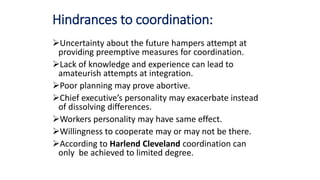 Hindrances to coordination:
Uncertainty about the future hampers attempt at
providing preemptive measures for coordination.
Lack of knowledge and experience can lead to
amateurish attempts at integration.
Poor planning may prove abortive.
Chief executive’s personality may exacerbate instead
of dissolving differences.
Workers personality may have same effect.
Willingness to cooperate may or may not be there.
According to Harlend Cleveland coordination can
only be achieved to limited degree.
 