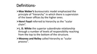 Definitions-
Max Weber’s bureaucratic model emphasized the
principle of “hierarchy” in which there is supervision
of the lower offices by the higher ones.
Henri Fayol referred to hierarchy as the “scalar
chain”.
L. D. White the superior subordinate relationship
through a number of levels of responsibility reaching
from the top to the bottom of the structure.
Mooney and Reiley called hierarchy as “scalar
process”.
 