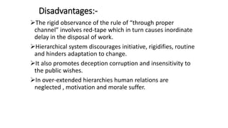 Disadvantages:-
The rigid observance of the rule of “through proper
channel” involves red-tape which in turn causes inordinate
delay in the disposal of work.
Hierarchical system discourages initiative, rigidifies, routine
and hinders adaptation to change.
It also promotes deception corruption and insensitivity to
the public wishes.
In over-extended hierarchies human relations are
neglected , motivation and morale suffer.
 