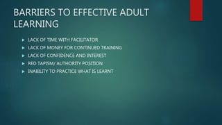 BARRIERS TO EFFECTIVE ADULT
LEARNING
 LACK OF TIME WITH FACILITATOR
 LACK OF MONEY FOR CONTINUED TRAINING
 LACK OF CONFIDENCE AND INTEREST
 RED TAPISM/ AUTHORITY POSITION
 INABILITY TO PRACTICE WHAT IS LEARNT
 
