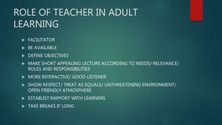 ROLE OF TEACHER IN ADULT
LEARNING
 FACILITATOR
 BE AVAILABLE
 DEFINE OBJECTIVES
 MAKE SHORT APPEALING LECTURE ACCORDING TO NEEDS/ RELEVANCE/
ROLES AND RESPONSIBILITIES
 MORE INTERACTIVE/ GOOD LISTENER
 SHOW RESPECT/ TREAT AS EQUALS/ UNTHREATENING ENVIRONMENT/
OPEN FRIENDLY ATMOSPHERE
 ESTABLIST RAPPORT WITH LEARNERS
 TAKE BREAKS IF LONG
 