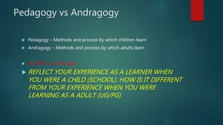 Pedagogy vs Andragogy
 Pedagogy – Methods and process by which children learn
 Andragogy – Methods and process by which adults learn
 ACTIVITY – pair & share
 REFLECT YOUR EXPERIENCE AS A LEARNER WHEN
YOU WERE A CHILD (SCHOOL). HOW IS IT DIFFERENT
FROM YOUR EXPERIENCE WHEN YOU WERE
LEARNING AS A ADULT (UG/PG)
 