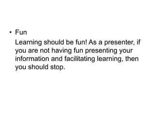 • Fun
Learning should be fun! As a presenter, if
you are not having fun presenting your
information and facilitating learning, then
you should stop.
 