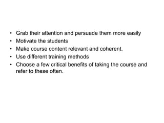 • Grab their attention and persuade them more easily
• Motivate the students
• Make course content relevant and coherent.
• Use different training methods
• Choose a few critical benefits of taking the course and
refer to these often.
 