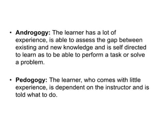 • Androgogy: The learner has a lot of
experience, is able to assess the gap between
existing and new knowledge and is self directed
to learn as to be able to perform a task or solve
a problem.
• Pedogogy: The learner, who comes with little
experience, is dependent on the instructor and is
told what to do.
 