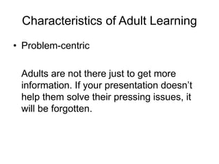 Characteristics of Adult Learning
• Problem-centric
Adults are not there just to get more
information. If your presentation doesn’t
help them solve their pressing issues, it
will be forgotten.
 