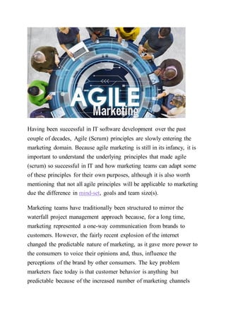 Having been successful in IT software development over the past
couple of decades, Agile (Scrum) principles are slowly entering the
marketing domain. Because agile marketing is still in its infancy, it is
important to understand the underlying principles that made agile
(scrum) so successful in IT and how marketing teams can adapt some
of these principles for their own purposes, although it is also worth
mentioning that not all agile principles will be applicable to marketing
due the difference in mind-set, goals and team size(s).
Marketing teams have traditionally been structured to mirror the
waterfall project management approach because, for a long time,
marketing represented a one-way communication from brands to
customers. However, the fairly recent explosion of the internet
changed the predictable nature of marketing, as it gave more power to
the consumers to voice their opinions and, thus, influence the
perceptions of the brand by other consumers. The key problem
marketers face today is that customer behavior is anything but
predictable because of the increased number of marketing channels
 
