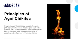 Principles of
Agni Chikitsa
The principles of Agni Chikitsa, rooted in Ayurvedic
philosophy, revolve around the concept of Agni, or the
digestive fire. This ancient healing approach recognizes
Agni as the cornerstone of health, responsible for
digestion, metabolism, and nutrient assimilation.
 