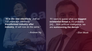 “If I were to guess what our biggest
existential threat is, it’s probably
[AI]… With artificial intelligence, we
are summoning the demon.”
- Elon Musk
“AI is the new electricity. Just as
100 years ago electricity
transformed industry after
industry, AI will now do the same.”
- Andrew Ng
 