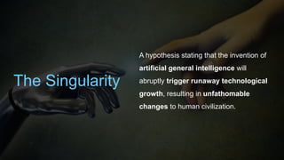 The Singularity
A hypothesis stating that the invention of
artificial general intelligence will
abruptly trigger runaway technological
growth, resulting in unfathomable
changes to human civilization.
 
