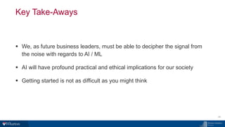 Key Take-Aways
28
▪ We, as future business leaders, must be able to decipher the signal from
the noise with regards to AI / ML
▪ AI will have profound practical and ethical implications for our society
▪ Getting started is not as difficult as you might think
 
