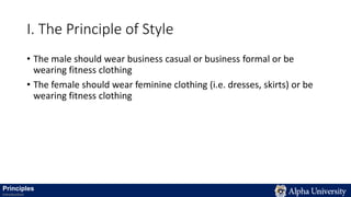 I. The Principle of Style
• The male should wear business casual or business formal or be
wearing fitness clothing
• The female should wear feminine clothing (i.e. dresses, skirts) or be
wearing fitness clothing
Principles
Introduction
 