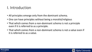 I. Introduction
• All principles emerge only from the dominant schema.
• One can have principles without being a moralist/religious
• That which comes from a non-dominant schema is not a principle
even if it is referred to as a principle.
• That which comes from a non-dominant schema is not a value even if
it is referred to as a value.
Principles
Introduction
 